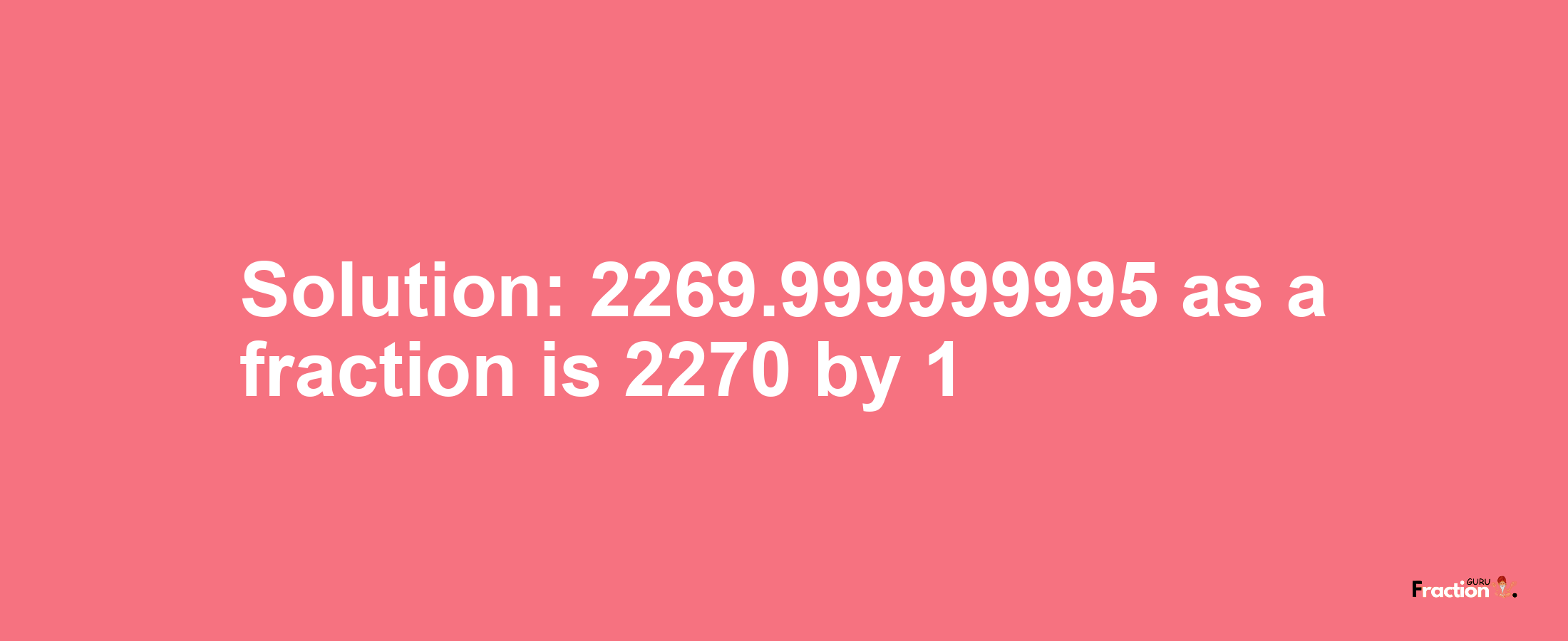 Solution:2269.999999995 as a fraction is 2270/1